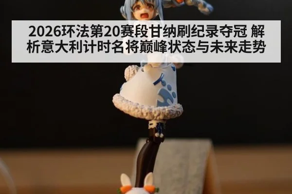 2026环法第20赛段甘纳刷纪录夺冠 解析意大利计时名将巅峰状态与未来走势